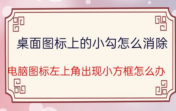 桌面图标上的小勾怎么消除 电脑图标左上角出现小方框怎么办？